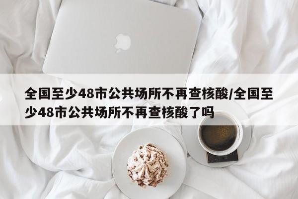 全国至少48市公共场所不再查核酸/全国至少48市公共场所不再查核酸了吗