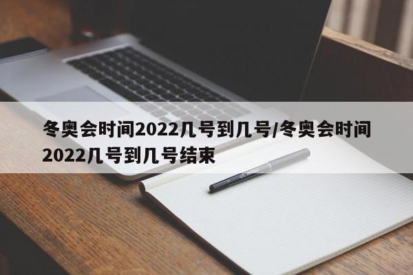 冬奥会时间2022几号到几号/冬奥会时间2022几号到几号结束