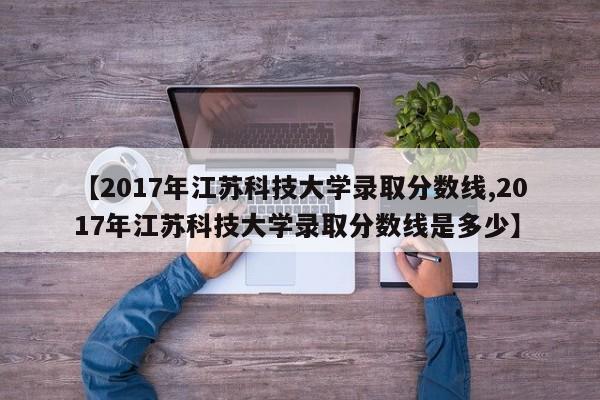 【2017年江苏科技大学录取分数线,2017年江苏科技大学录取分数线是多少】
