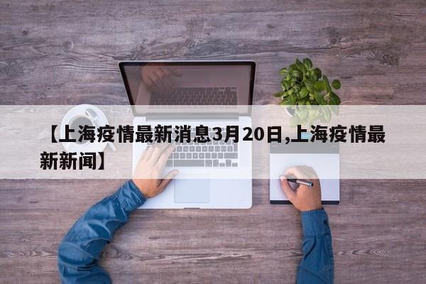 【上海疫情最新消息3月20日,上海疫情最新新闻】