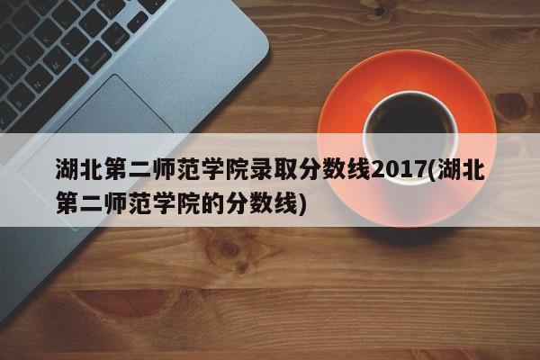 湖北第二师范学院录取分数线2017(湖北第二师范学院的分数线)