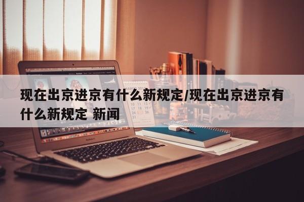 现在出京进京有什么新规定/现在出京进京有什么新规定 新闻