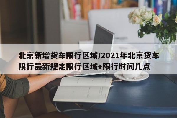 北京新增货车限行区域/2021年北京货车限行最新规定限行区域+限行时间几点