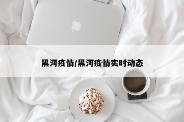 黑河疫情/黑河疫情实时动态
