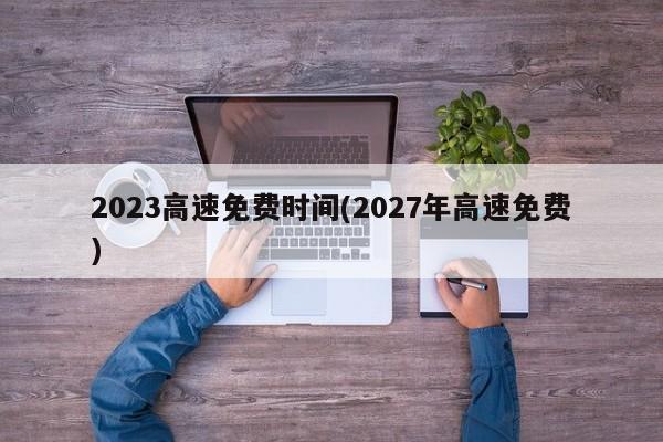 2023高速免费时间(2027年高速免费)
