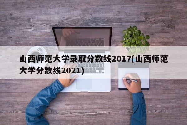 山西师范大学录取分数线2017(山西师范大学分数线2021)