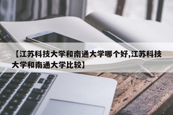 【江苏科技大学和南通大学哪个好,江苏科技大学和南通大学比较】