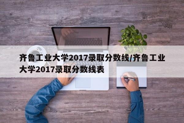 齐鲁工业大学2017录取分数线/齐鲁工业大学2017录取分数线表
