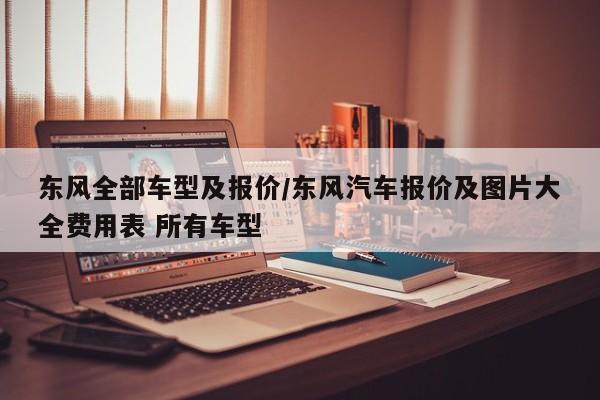 东风全部车型及报价/东风汽车报价及图片大全费用表 所有车型