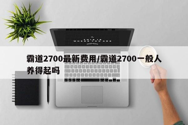 霸道2700最新费用/霸道2700一般人养得起吗