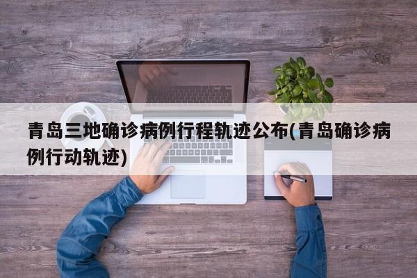 青岛三地确诊病例行程轨迹公布(青岛确诊病例行动轨迹)