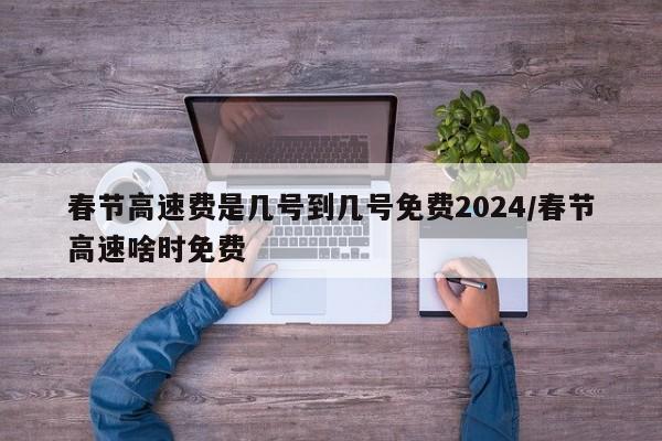 春节高速费是几号到几号免费2024/春节高速啥时免费