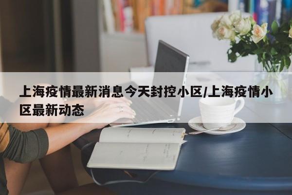上海疫情最新消息今天封控小区/上海疫情小区最新动态