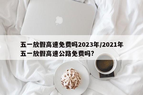 五一放假高速免费吗2023年/2021年五一放假高速公路免费吗?