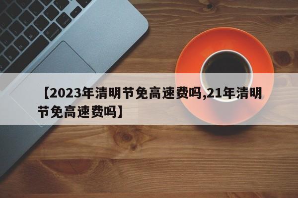 【2023年清明节免高速费吗,21年清明节免高速费吗】